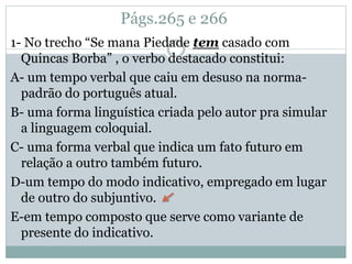 Págs.265 e 266
1- No trecho “Se mana Piedade tem casado com
Quincas Borba” , o verbo destacado constitui:
A- um tempo verbal que caiu em desuso na norma-
padrão do português atual.
B- uma forma linguística criada pelo autor pra simular
a linguagem coloquial.
C- uma forma verbal que indica um fato futuro em
relação a outro também futuro.
D-um tempo do modo indicativo, empregado em lugar
de outro do subjuntivo.
E-em tempo composto que serve como variante de
presente do indicativo.
 