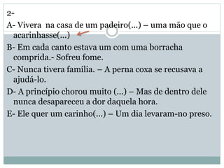 2-
A- Vivera na casa de um padeiro(...) – uma mão que o
acarinhasse(...)
B- Em cada canto estava um com uma borracha
comprida.- Sofreu fome.
C- Nunca tivera família. – A perna coxa se recusava a
ajudá-lo.
D- A princípio chorou muito (...) – Mas de dentro dele
nunca desapareceu a dor daquela hora.
E- Ele quer um carinho(...) – Um dia levaram-no preso.
 