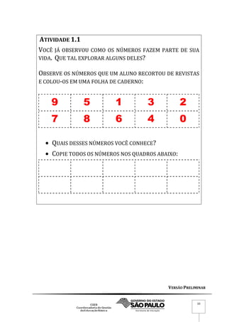 VERSÃO PRELIMINAR
10
ATIVIDADE 1.1
VOCÊ JÁ OBSERVOU COMO OS NÚMEROS FAZEM PARTE DE SUA
VIDA. QUE TAL EXPLORAR ALGUNS DELES?
OBSERVE OS NÚMEROS QUE UM ALUNO RECORTOU DE REVISTAS
E COLOU-OS EM UMA FOLHA DE CADERNO:
9 5 1 3 2
7 8 6 4 0
 QUAIS DESSES NÚMEROS VOCÊ CONHECE?
 COPIE TODOS OS NÚMEROS NOS QUADROS ABAIXO:
 