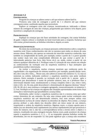 VERSÃO PRELIMINAR
11
ATIVIDADE 1.2
CONVERSA INICIAL
Pergunte às crianças se sabem contar e até que número sabem fazê-lo.
Promova uma roda de contagem a partir do 1 e observe até que número
conseguem contar, auxiliando aquelas que necessitem.
Explore as contagens orais das crianças, incentivando-as, indicando o último
número da contagem de uma das crianças, perguntando que número viria depois, para
incentivar a ampliação da contagem.
PROBLEMATIZAÇÃO
Explique às crianças que vão fazer atividades de contagem, vão contar bolinhas
de gude e depois colocar o resultado no local reservado para a resposta. Esclareça que
irão contar, primeiramente, as bolinhas coloridas e, depois, as azuis.
OBSERVAÇÃO/INTERVENÇÃO
No início da escolarização, as crianças possuem conhecimentos sobre a sequência
numérica oral. Esses conhecimentos não são os mesmos para todos os alunos de uma
mesma classe. Diferem, não apenas na extensão do intervalo numérico conhecido, mas
também na complexidade da tarefa, por exemplo, contar a partir do 1 e parar quando
não souber mais tem uma complexidade diferente do que contar a partir do 1
intercalando palavras (um livro, dois livros etc.); ou, ainda, contar a partir de um
número qualquer diferente de 1. Verifique como é a situação de seus alunos em relação
ao conhecimento da recitação oral da sequência numérica e faça anotações que
possibilitem melhor intervenção.
Ao recitar a sequência, muitas crianças mostram que conhecem parte da
regularidade e da organização do sistema numérico, por exemplo, quando dizem: nove,
dez, dez e um, dez e dois,... . Nesse caso, não sabem os nomes dos números 11, 12, mas os
nomeiam na ordem, indicando conhecer a sequência numérica sem pular nenhum
número. Outro exemplo é quando, na recitação oral a partir do 1, param após o
dezenove por desconhecer o nome do próximo número, mas, se o professor fizer a
intervenção falando vinte, imediatamente a criança completa vinte e um, vinte e dois,
vinte e três etc. Ou seja, pode desconhecer a denominação de algumas dezenas “cheias”
(20, 30, 40, etc.), mas continua a contagem agregando, consecutivamente, os números 1,
2, 3 etc. Verifique se há crianças em alguma das situações apresentadas neste texto. Faça
anotações e intervenções que possibilitem o avanço delas.
Entretanto, saber recitar a sequência numérica não é a mesma coisa que saber
contar elementos de um conjunto. Ou seja, uma criança pode recitar oralmente uma
sequência numérica até um determinado número, mas nem sempre utiliza esse
conhecimento na hora de contar objetos ou desenhos de objetos. Para contar, a criança
precisa atribuir a cada objeto (ou desenho dele) um único nome de um número,
respeitando a ordem da sequência numérica. Algumas vezes, a criança aponta para o
objeto (ou seu desenho) mais rapidamente (ou menos rapidamente) do que pronuncia o
nome do número, isto é, não faz a correspondência termo a termo entre o objeto e o
número, resultando em uma contagem inexata. Outras vezes, pode acontecer da criança
repetir a sequência numérica 1, 2, 3, .... 12 ao responder quantas bolinhas verdes há
desenhadas, em vez de responder 12. Isto pode significar que a criança não reconhece
 