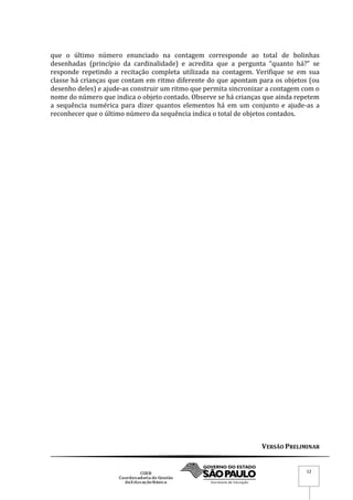 VERSÃO PRELIMINAR
12
que o último número enunciado na contagem corresponde ao total de bolinhas
desenhadas (princípio da cardinalidade) e acredita que a pergunta “quanto há?” se
responde repetindo a recitação completa utilizada na contagem. Verifique se em sua
classe há crianças que contam em ritmo diferente do que apontam para os objetos (ou
desenho deles) e ajude-as construir um ritmo que permita sincronizar a contagem com o
nome do número que indica o objeto contado. Observe se há crianças que ainda repetem
a sequência numérica para dizer quantos elementos há em um conjunto e ajude-as a
reconhecer que o último número da sequência indica o total de objetos contados.
 