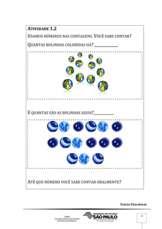 VERSÃO PRELIMINAR
13
ATIVIDADE 1.2
USAMOS NÚMEROS NAS CONTAGENS. VOCÊ SABE CONTAR?
QUANTAS BOLINHAS COLORIDAS HÁ? _____________
E QUANTAS SÃO AS BOLINHAS AZUIS?___________
ATÉ QUE NÚMERO VOCÊ SABE CONTAR ORALMENTE?
 
