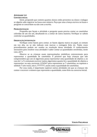 VERSÃO PRELIMINAR
16
ATIVIDADE 1.4
CONVERSA INICIAL
Inicie, propondo que contem quantos alunos estão presentes na classe e indague
se alguém sabe registrar na lousa esse número. Peça que uma criança escreva na lousa e
pergunte se concordam ou não com a escrita.
PROBLEMATIZAÇÃO
Proponha que façam a atividade e pergunte quem precisa contar as canetinhas
coloridas de um em um, desafiando-os a contar de outra maneira. Verifique se sabem
controlar as quantidades.
OBSERVAÇÃO/INTERVENÇÃO
Verifique como fazem para contar, se fazem alguma marca no papel, se contam
em voz alta, ou se não indicam com marcas a contagem feita etc. Todos esses
procedimentos podem ser usados na resolução dessa atividade. O conhecimento
necessário para resolver essa atividade é saber contar as quantidades envolvidas, neste
caso, até 9.
Observe se as crianças usam representações simbólicas convencionais para
representar a quantidade de canetinhas. É possível que haja crianças que não
compreendem que um só algarismo possa representar uma quantidade de objetos e, no
caso de 1 a 9, costumam escrever tantos algarismos quanto for a quantidade de objetos a
representar, ou seja, escrevem 1234567 para representar as 7 canetinhas, ou repetem o
símbolo 7 sete vezes, isto é, 7777777, assim como a quantidade de canetinhas.
Por essa razão, é importante explorar outras atividades em que as crianças vão
contar e escrever o número que represente a quantidade, como feito na conversa inicial.
 