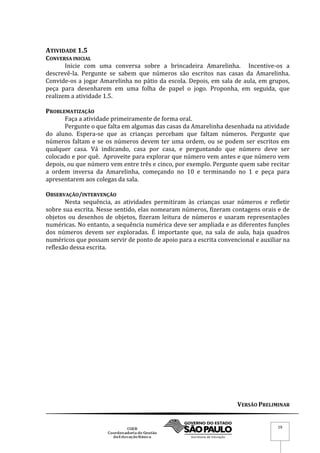 VERSÃO PRELIMINAR
19
ATIVIDADE 1.5
CONVERSA INICIAL
Inicie com uma conversa sobre a brincadeira Amarelinha. Incentive-os a
descrevê-la. Pergunte se sabem que números são escritos nas casas da Amarelinha.
Convide-os a jogar Amarelinha no pátio da escola. Depois, em sala de aula, em grupos,
peça para desenharem em uma folha de papel o jogo. Proponha, em seguida, que
realizem a atividade 1.5.
PROBLEMATIZAÇÃO
Faça a atividade primeiramente de forma oral.
Pergunte o que falta em algumas das casas da Amarelinha desenhada na atividade
do aluno. Espera-se que as crianças percebam que faltam números. Pergunte que
números faltam e se os números devem ter uma ordem, ou se podem ser escritos em
qualquer casa. Vá indicando, casa por casa, e perguntando que número deve ser
colocado e por quê. Aproveite para explorar que número vem antes e que número vem
depois, ou que número vem entre três e cinco, por exemplo. Pergunte quem sabe recitar
a ordem inversa da Amarelinha, começando no 10 e terminando no 1 e peça para
apresentarem aos colegas da sala.
OBSERVAÇÃO/INTERVENÇÃO
Nesta sequência, as atividades permitiram às crianças usar números e refletir
sobre sua escrita. Nesse sentido, elas nomearam números, fizeram contagens orais e de
objetos ou desenhos de objetos, fizeram leitura de números e usaram representações
numéricas. No entanto, a sequência numérica deve ser ampliada e as diferentes funções
dos números devem ser exploradas. É importante que, na sala de aula, haja quadros
numéricos que possam servir de ponto de apoio para a escrita convencional e auxiliar na
reflexão dessa escrita.
 