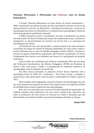 VERSÃO PRELIMINAR
2
PREZADOS PROFESSORES E PROFESSORAS DOS PRIMEIROS ANOS DO ENSINO
FUNDAMENTAL
O Projeto “Educação Matemática nos Anos Iniciais do Ensino Fundamental —
EMAI” compreende um conjunto de ações que têm como objetivo articular o processo de
desenvolvimento curricular em Matemática, a formação de professores, o processo de
aprendizagem dos alunos em Matemática e a avaliação dessas aprendizagens, elementos
chave de promoção da qualidade da educação.
O EMAI caracteriza-se pelo o envolvimento de todos os professores que atuam
nos Anos Iniciais do Ensino Fundamental, a partir da consideração de que o professor é
protagonista no desenvolvimento do currículo em sala de aula e na construção das
aprendizagens dos alunos.
Coerentemente com essa característica, o projeto propõe como ação principal a
constituição de Grupos de Estudo de Educação Matemática em cada escola, usando o
horário destinado para as aulas de trabalho pedagógico coletivo (ATPC), e atuando no
formato de grupos colaborativos, organizados pelo Professor Coordenador do Ensino
Fundamental Anos Iniciais, com atividades que devem ter a participação dos próprios
professores.
Essas reuniões são conduzidas pelo Professor Coordenador (PC), que tem apoio
dos Professores Coordenadores dos Núcleos Pedagógicos (PCNP) das Diretorias de
Ensino e têm como pauta o estudo e o planejamento de trajetórias hipotéticas de
aprendizagem a serem realizadas em sala de aula.
Em 2012, foram construídas as primeiras versões dessas trajetórias com a
participação direta de PCNP, PC e professores. Elas foram revistas e compõem o
material que é aqui apresentado e que vai apoiar a continuidade do Projeto a partir de
2013.
Nesta unidade, está reorganizada a primeira trajetória de aprendizagem, das oito
que serão propostas ao longo do ano letivo. Este material conta com sugestão de folhas
de atividades para os alunos registrarem suas aprendizagens.
Mais uma vez, reiteramos que o sucesso do Projeto depende da organização e do
trabalho realizado pelos professores com seus alunos. Sendo assim, esperamos que
todos os professores dos Anos Iniciais se envolvam no Projeto e desejamos que seja
desenvolvido um excelente trabalho em prol da aprendizagem de todas as crianças.
Equipe EMAI
 