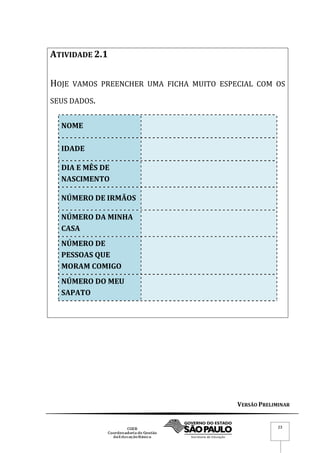 VERSÃO PRELIMINAR
23
ATIVIDADE 2.1
HOJE VAMOS PREENCHER UMA FICHA MUITO ESPECIAL COM OS
SEUS DADOS.
NOME
IDADE
DIA E MÊS DE
NASCIMENTO
NÚMERO DE IRMÃOS
NÚMERO DA MINHA
CASA
NÚMERO DE
PESSOAS QUE
MORAM COMIGO
NÚMERO DO MEU
SAPATO
 