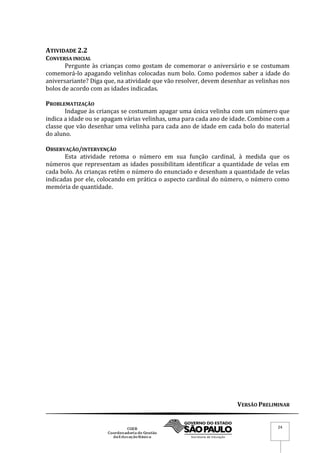 VERSÃO PRELIMINAR
24
ATIVIDADE 2.2
CONVERSA INICIAL
Pergunte às crianças como gostam de comemorar o aniversário e se costumam
comemorá-lo apagando velinhas colocadas num bolo. Como podemos saber a idade do
aniversariante? Diga que, na atividade que vão resolver, devem desenhar as velinhas nos
bolos de acordo com as idades indicadas.
PROBLEMATIZAÇÃO
Indague às crianças se costumam apagar uma única velinha com um número que
indica a idade ou se apagam várias velinhas, uma para cada ano de idade. Combine com a
classe que vão desenhar uma velinha para cada ano de idade em cada bolo do material
do aluno.
OBSERVAÇÃO/INTERVENÇÃO
Esta atividade retoma o número em sua função cardinal, à medida que os
números que representam as idades possibilitam identificar a quantidade de velas em
cada bolo. As crianças retêm o número do enunciado e desenham a quantidade de velas
indicadas por ele, colocando em prática o aspecto cardinal do número, o número como
memória de quantidade.
 