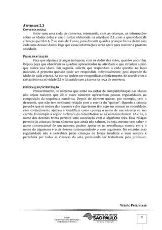 VERSÃO PRELIMINAR
26
ATIVIDADE 2.3
CONVERSA INICIAL
Inicie com uma roda de conversa, retomando, com as crianças, as informações
sobre as idades delas e use o cartaz elaborado na atividade 2.1, com a quantidade de
crianças que têm 6, 7 ou mais de 7 anos, para discutir quantas crianças há na classe com
cada uma dessas idades. Diga que essas informações serão úteis para realizar a próxima
atividade.
PROBLEMATIZAÇÃO
Peça que algumas crianças indiquem, com os dedos das mãos, quantos anos têm.
Depois peça que observem os quadros apresentados na atividade e que circulem a mão
que indica sua idade. Em seguida, solicite que respondam a cada questão no local
indicado. A primeira questão pode ser respondida individualmente, pois depende da
idade de cada criança. As outras podem ser respondidas coletivamente, de acordo com o
cartaz feito na atividade 2.1 e discutido com a turma na roda de conversa.
OBSERVAÇÃO/INTERVENÇÃO
Provavelmente, os números que estão no cartaz de compatibilização das idades
não sejam maiores que 20 e esses números apresentem poucas regularidades na
composição da sequência numérica. Depois do número quinze, por exemplo, vem o
dezesseis, que não tem nenhuma relação com a escrita do “quinze”. Quando a criança
percebe que os nomes das dezenas e dos algarismos têm algo em comum na sonoridade,
esse conhecimento ajuda-a a identificar como começa o nome de um número ou sua
escrita. O exemplo a seguir esclarece os comentários: se os números fossem 32 e 35, o
nome das dezenas trinta permite uma associação com o algarismo três. Essa relação
permite às crianças lerem números que ainda não sabiam, ou seja, mesmo sem saber o
nome convencional de um número, podem apoiar-se na semelhança sonora entre o
nome do algarismo e o da dezena correspondente a esse algarismo. No entanto, essa
regularidade não é percebida pelas crianças de forma imediata e nem sempre é
percebida por todas as crianças da sala, precisando ser trabalhada pelo professor.
 