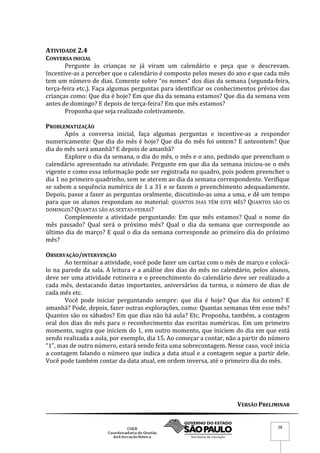 VERSÃO PRELIMINAR
28
ATIVIDADE 2.4
CONVERSA INICIAL
Pergunte às crianças se já viram um calendário e peça que o descrevam.
Incentive-as a perceber que o calendário é composto pelos meses do ano e que cada mês
tem um número de dias. Comente sobre “os nomes” dos dias da semana (segunda-feira,
terça-feira etc.). Faça algumas perguntas para identificar os conhecimentos prévios das
crianças como: Que dia é hoje? Em que dia da semana estamos? Que dia da semana vem
antes de domingo? E depois de terça-feira? Em que mês estamos?
Proponha que seja realizado coletivamente.
PROBLEMATIZAÇÃO
Após a conversa inicial, faça algumas perguntas e incentive-as a responder
numericamente: Que dia do mês é hoje? Que dia do mês foi ontem? E anteontem? Que
dia do mês será amanhã? E depois de amanhã?
Explore o dia da semana, o dia do mês, o mês e o ano, pedindo que preencham o
calendário apresentado na atividade. Pergunte em que dia da semana iniciou-se o mês
vigente e como essa informação pode ser registrada no quadro, pois podem preencher o
dia 1 no primeiro quadrinho, sem se aterem ao dia da semana correspondente. Verifique
se sabem a sequência numérica de 1 a 31 e se fazem o preenchimento adequadamente.
Depois, passe a fazer as perguntas oralmente, discutindo-as uma a uma, e dê um tempo
para que os alunos respondam no material: QUANTOS DIAS TÊM ESTE MÊS? QUANTOS SÃO OS
DOMINGOS? QUANTAS SÃO AS SEXTAS-FEIRAS?
Complemente a atividade perguntando: Em que mês estamos? Qual o nome do
mês passado? Qual será o próximo mês? Qual o dia da semana que corresponde ao
último dia de março? E qual o dia da semana corresponde ao primeiro dia do próximo
mês?
OBSERVAÇÃO/INTERVENÇÃO
Ao terminar a atividade, você pode fazer um cartaz com o mês de março e colocá-
lo na parede da sala. A leitura e a análise dos dias do mês no calendário, pelos alunos,
deve ser uma atividade rotineira e o preenchimento do calendário deve ser realizado a
cada mês, destacando datas importantes, aniversários da turma, o número de dias de
cada mês etc.
Você pode iniciar perguntando sempre: que dia é hoje? Que dia foi ontem? E
amanhã? Pode, depois, fazer outras explorações, como: Quantas semanas têm esse mês?
Quantos são os sábados? Em que dias não há aula? Etc. Proponha, também, a contagem
oral dos dias do mês para o reconhecimento das escritas numéricas. Em um primeiro
momento, sugira que iniciem do 1, em outro momento, que iniciem do dia em que está
sendo realizada a aula, por exemplo, dia 15. Ao começar a contar, não a partir do número
“1”, mas de outro número, estará sendo feita uma sobrecontagem. Nesse caso, você inicia
a contagem falando o número que indica a data atual e a contagem segue a partir dele.
Você pode também contar da data atual, em ordem inversa, até o primeiro dia do mês.
 