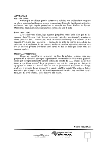 VERSÃO PRELIMINAR
30
ATIVIDADE 2.5
CONVERSA INICIAL
Comunique aos alunos que vão continuar o trabalho com o calendário. Pergunte
se sabem quantos dias têm uma semana e proponha a discussão da atividade, primeiro,
oralmente, para que, depois, preencham no material do aluno. Ajude-as na leitura.
Mantenha o calendário do mês de fevereiro exposto na sala de aula.
PROBLEMATIZAÇÃO
Após a conversa inicial, faça algumas perguntas como: você sabe que dia da
semana é hoje? Retome o fato de uma semana ter sete dias, questionando as crianças
sobre quais são eles. Comente que, tradicionalmente, o domingo é o primeiro dia da
semana. Proponha que consultem o calendário do mês de março, preenchido na
atividade 2.4, e localizem o dia em que está sendo dada a aula e o próximo domingo, para
que as crianças possam identificar quais serão os dias do mês que fazem parte da
semana seguinte.
OBSERVAÇÃO/INTERVENÇÃO
Depois de identificarem oralmente os dias da próxima semana, peça que
preencham a atividade. Verifique se preenchem corretamente e faça outras questões
como, por exemplo: como esta semana termina no sábado dia ______ em que dia do mês
começa a próxima semana? Faça perguntas e intervenções, para que as crianças se
apropriem da ordem dos dias da semana: como o primeiro dia da semana é domingo,
qual será o segundo dia da semana? E o terceiro dia? E o quarto? Ou então: se hoje é
terça-feira, por exemplo, que dia foi ontem? Que dia será amanhã? E se hoje fosse quinta
feira, que dia seria amanhã? E que dia teria sido ontem?
 