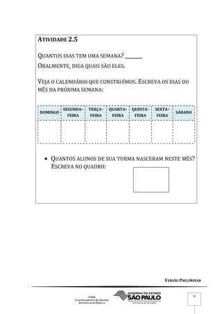 VERSÃO PRELIMINAR
31
ATIVIDADE 2.5
QUANTOS DIAS TEM UMA SEMANA? _______
ORALMENTE, DIGA QUAIS SÃO ELES.
VEJA O CALENDÁRIO QUE CONSTRUÍMOS. ESCREVA OS DIAS DO
MÊS DA PRÓXIMA SEMANA:
DOMINGO
SEGUNDA-
FEIRA
TERÇA-
FEIRA
QUARTA-
FEIRA
QUINTA-
FEIRA
SEXTA-
FEIRA
SÁBADO
 QUANTOS ALUNOS DE SUA TURMA NASCERAM NESTE MÊS?
ESCREVA NO QUADRO:
 