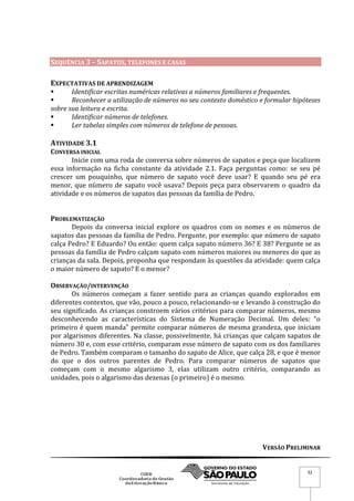 VERSÃO PRELIMINAR
32
SEQUÊNCIA 3 – SAPATOS, TELEFONES E CASAS
EXPECTATIVAS DE APRENDIZAGEM
 Identificar escritas numéricas relativas a números familiares e frequentes.
 Reconhecer a utilização de números no seu contexto doméstico e formular hipóteses
sobre sua leitura e escrita.
 Identificar números de telefones.
 Ler tabelas simples com números de telefone de pessoas.
ATIVIDADE 3.1
CONVERSA INICIAL
Inicie com uma roda de conversa sobre números de sapatos e peça que localizem
essa informação na ficha constante da atividade 2.1. Faça perguntas como: se seu pé
crescer um pouquinho, que número de sapato você deve usar? E quando seu pé era
menor, que número de sapato você usava? Depois peça para observarem o quadro da
atividade e os números de sapatos das pessoas da família de Pedro.
PROBLEMATIZAÇÃO
Depois da conversa inicial explore os quadros com os nomes e os números de
sapatos das pessoas da família de Pedro. Pergunte, por exemplo: que número de sapato
calça Pedro? E Eduardo? Ou então: quem calça sapato número 36? E 38? Pergunte se as
pessoas da família de Pedro calçam sapato com números maiores ou menores do que as
crianças da sala. Depois, proponha que respondam às questões da atividade: quem calça
o maior número de sapato? E o menor?
OBSERVAÇÃO/INTERVENÇÃO
Os números começam a fazer sentido para as crianças quando explorados em
diferentes contextos, que vão, pouco a pouco, relacionando-se e levando à construção do
seu significado. As crianças constroem vários critérios para comparar números, mesmo
desconhecendo as características do Sistema de Numeração Decimal. Um deles: “o
primeiro é quem manda” permite comparar números de mesma grandeza, que iniciam
por algarismos diferentes. Na classe, possivelmente, há crianças que calçam sapatos de
número 30 e, com esse critério, comparam esse número de sapato com os dos familiares
de Pedro. Também comparam o tamanho do sapato de Alice, que calça 28, e que é menor
do que o dos outros parentes de Pedro. Para comparar números de sapatos que
começam com o mesmo algarismo 3, elas utilizam outro critério, comparando as
unidades, pois o algarismo das dezenas (o primeiro) é o mesmo.
 