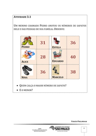VERSÃO PRELIMINAR
33
ATIVIDADE 3.1
UM MENINO CHAMADO PEDRO ANOTOU OS NÚMEROS DE SAPATOS
DELE E DAS PESSOAS DE SUA FAMÍLIA. OBSERVE:
PEDRO
31
ESTELA
36
ALICE
28
EDUARDO
40
NINA
36
MARCELO
38
 QUEM CALÇA O MAIOR NÚMERO DE SAPATO?
 E O MENOR?
 