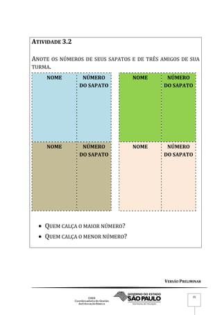 VERSÃO PRELIMINAR
35
ATIVIDADE 3.2
ANOTE OS NÚMEROS DE SEUS SAPATOS E DE TRÊS AMIGOS DE SUA
TURMA.
NOME NÚMERO
DO SAPATO
NOME NÚMERO
DO SAPATO
NOME NÚMERO
DO SAPATO
NOME NÚMERO
DO SAPATO
 QUEM CALÇA O MAIOR NÚMERO?
 QUEM CALÇA O MENOR NÚMERO?
 