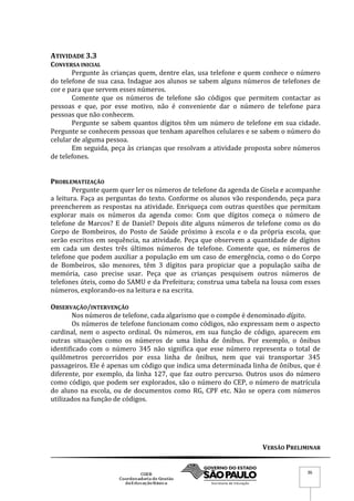 VERSÃO PRELIMINAR
36
ATIVIDADE 3.3
CONVERSA INICIAL
Pergunte às crianças quem, dentre elas, usa telefone e quem conhece o número
do telefone de sua casa. Indague aos alunos se sabem alguns números de telefones de
cor e para que servem esses números.
Comente que os números de telefone são códigos que permitem contactar as
pessoas e que, por esse motivo, não é conveniente dar o número de telefone para
pessoas que não conhecem.
Pergunte se sabem quantos dígitos têm um número de telefone em sua cidade.
Pergunte se conhecem pessoas que tenham aparelhos celulares e se sabem o número do
celular de alguma pessoa.
Em seguida, peça às crianças que resolvam a atividade proposta sobre números
de telefones.
PROBLEMATIZAÇÃO
Pergunte quem quer ler os números de telefone da agenda de Gisela e acompanhe
a leitura. Faça as perguntas do texto. Conforme os alunos vão respondendo, peça para
preencherem as respostas na atividade. Enriqueça com outras questões que permitam
explorar mais os números da agenda como: Com que dígitos começa o número de
telefone de Marcos? E de Daniel? Depois dite alguns números de telefone como os do
Corpo de Bombeiros, do Posto de Saúde próximo à escola e o da própria escola, que
serão escritos em sequência, na atividade. Peça que observem a quantidade de dígitos
em cada um destes três últimos números de telefone. Comente que, os números de
telefone que podem auxiliar a população em um caso de emergência, como o do Corpo
de Bombeiros, são menores, têm 3 dígitos para propiciar que a população saiba de
memória, caso precise usar. Peça que as crianças pesquisem outros números de
telefones úteis, como do SAMU e da Prefeitura; construa uma tabela na lousa com esses
números, explorando-os na leitura e na escrita.
OBSERVAÇÃO/INTERVENÇÃO
Nos números de telefone, cada algarismo que o compõe é denominado dígito.
Os números de telefone funcionam como códigos, não expressam nem o aspecto
cardinal, nem o aspecto ordinal. Os números, em sua função de código, aparecem em
outras situações como os números de uma linha de ônibus. Por exemplo, o ônibus
identificado com o número 345 não significa que esse número representa o total de
quilômetros percorridos por essa linha de ônibus, nem que vai transportar 345
passageiros. Ele é apenas um código que indica uma determinada linha de ônibus, que é
diferente, por exemplo, da linha 127, que faz outro percurso. Outros usos do número
como código, que podem ser explorados, são o número do CEP, o número de matrícula
do aluno na escola, ou de documentos como RG, CPF etc. Não se opera com números
utilizados na função de códigos.
 