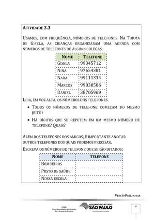 VERSÃO PRELIMINAR
37
ATIVIDADE 3.3
USAMOS, COM FREQUÊNCIA, NÚMEROS DE TELEFONES. NA TURMA
DE GISELA, AS CRIANÇAS ORGANIZARAM UMA AGENDA COM
NÚMEROS DE TELEFONES DE ALGUNS COLEGAS.
NOME TELEFONE
GISELA 99345712
NINA 97654381
NARA 99111334
MARCOS 99030506
DANIEL 38705969
LEIA, EM VOZ ALTA, OS NÚMEROS DOS TELEFONES.
 TODOS OS NÚMEROS DE TELEFONE COMEÇAM DO MESMO
JEITO?
 HÁ DÍGITOS QUE SE REPETEM EM UM MESMO NÚMERO DE
TELEFONE? QUAIS?
ALÉM DOS TELEFONES DOS AMIGOS, É IMPORTANTE ANOTAR
OUTROS TELEFONES DOS QUAIS PODEMOS PRECISAR.
ESCREVA OS NÚMEROS DE TELEFONE QUE SERÃO DITADOS:
NOME TELEFONE
BOMBEIROS
POSTO DE SAÚDE
NOSSA ESCOLA
 