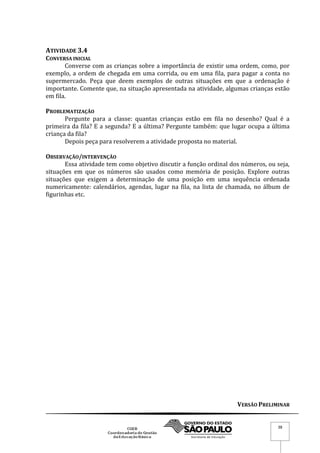 VERSÃO PRELIMINAR
38
ATIVIDADE 3.4
CONVERSA INICIAL
Converse com as crianças sobre a importância de existir uma ordem, como, por
exemplo, a ordem de chegada em uma corrida, ou em uma fila, para pagar a conta no
supermercado. Peça que deem exemplos de outras situações em que a ordenação é
importante. Comente que, na situação apresentada na atividade, algumas crianças estão
em fila.
PROBLEMATIZAÇÃO
Pergunte para a classe: quantas crianças estão em fila no desenho? Qual é a
primeira da fila? E a segunda? E a última? Pergunte também: que lugar ocupa a última
criança da fila?
Depois peça para resolverem a atividade proposta no material.
OBSERVAÇÃO/INTERVENÇÃO
Essa atividade tem como objetivo discutir a função ordinal dos números, ou seja,
situações em que os números são usados como memória de posição. Explore outras
situações que exigem a determinação de uma posição em uma sequência ordenada
numericamente: calendários, agendas, lugar na fila, na lista de chamada, no álbum de
figurinhas etc.
 