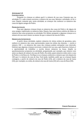 VERSÃO PRELIMINAR
40
ATIVIDADE 3.5
CONVERSA INICIAL
Pergunte às crianças se sabem qual é o número de sua casa. Comente que, na
atividade 2.1, cada criança escreveu o número de sua casa. Retome a atividade, se for o
caso. Depois, comente que, nesta atividade, as crianças vão conhecer os números das
casas de alguns amigos de Pedro.
PROBLEMATIZAÇÃO
Peça que algumas crianças leiam os números das casas de Pedro e de alguns de
seus amigos, explorando os números lidos. Depois, faça uma leitura coletiva de todos os
números das casas propostos na atividade. Por último, pergunte a algumas crianças se o
número de sua casa é maior ou menor do que o número da casa de Pedro.
OBSERVAÇÃO/INTERVENÇÃO
A partir dessa atividade, explore números de várias ordens de grandeza, pois,
embora os números das casas apresentados sejam da ordem das dezenas — exceto o
número 100 — os números das casas das crianças podem extrapolar esse intervalo.
Solicitar que algumas crianças escrevam o número de sua casa, após fazerem a leitura, é
a oportunidade de trabalhar a escrita desses números na lousa. Amplie os
questionamentos propostos na atividade, perguntando, por exemplo, que número vem
antes ou depois do número da casa de Pedro. Ou então, quais números estão entre a casa
de Pedro e a de Rosa etc. Verifique se as crianças conhecem o número que vem depois do
100 que é o número da casa de Ana. Você pode, também, pedir que as crianças façam
contagens, a partir do número da casa de Pedro (23), até o número da casa de Luiza
(42), por exemplo; ou então, do número da casa de Luiza (42) até a casa de Rosa (50).
 