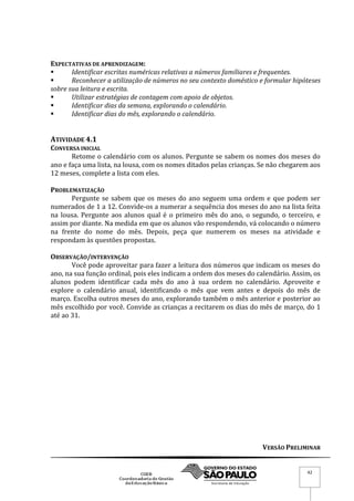 VERSÃO PRELIMINAR
42
EXPECTATIVAS DE APRENDIZAGEM:
 Identificar escritas numéricas relativas a números familiares e frequentes.
 Reconhecer a utilização de números no seu contexto doméstico e formular hipóteses
sobre sua leitura e escrita.
 Utilizar estratégias de contagem com apoio de objetos.
 Identificar dias da semana, explorando o calendário.
 Identificar dias do mês, explorando o calendário.
ATIVIDADE 4.1
CONVERSA INICIAL
Retome o calendário com os alunos. Pergunte se sabem os nomes dos meses do
ano e faça uma lista, na lousa, com os nomes ditados pelas crianças. Se não chegarem aos
12 meses, complete a lista com eles.
PROBLEMATIZAÇÃO
Pergunte se sabem que os meses do ano seguem uma ordem e que podem ser
numerados de 1 a 12. Convide-os a numerar a sequência dos meses do ano na lista feita
na lousa. Pergunte aos alunos qual é o primeiro mês do ano, o segundo, o terceiro, e
assim por diante. Na medida em que os alunos vão respondendo, vá colocando o número
na frente do nome do mês. Depois, peça que numerem os meses na atividade e
respondam às questões propostas.
OBSERVAÇÃO/INTERVENÇÃO
Você pode aproveitar para fazer a leitura dos números que indicam os meses do
ano, na sua função ordinal, pois eles indicam a ordem dos meses do calendário. Assim, os
alunos podem identificar cada mês do ano à sua ordem no calendário. Aproveite e
explore o calendário anual, identificando o mês que vem antes e depois do mês de
março. Escolha outros meses do ano, explorando também o mês anterior e posterior ao
mês escolhido por você. Convide as crianças a recitarem os dias do mês de março, do 1
até ao 31.
 