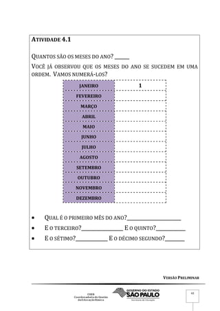 VERSÃO PRELIMINAR
43
ATIVIDADE 4.1
QUANTOS SÃO OS MESES DO ANO? ______
VOCÊ JÁ OBSERVOU QUE OS MESES DO ANO SE SUCEDEM EM UMA
ORDEM. VAMOS NUMERÁ-LOS?
JANEIRO 1
FEVEREIRO
MARÇO
ABRIL
MAIO
JUNHO
JULHO
AGOSTO
SETEMBRO
OUTUBRO
NOVEMBRO
DEZEMBRO
 QUAL É O PRIMEIRO MÊS DO ANO?______________________
 E O TERCEIRO?_________________ E O QUINTO?____________
 E O SÉTIMO?_____________ E O DÉCIMO SEGUNDO?________
 