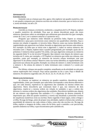 VERSÃO PRELIMINAR
44
ATIVIDADE 4.2
CONVERSA INICIAL
Comente com as crianças que eles, agora, irão explorar um quadro numérico, isto
é, um quadro composto por números escritos em ordem crescente, que se inicia no zero
e, nesta atividade, vai até o 29.
PROBLEMATIZAÇÃO
Convide as crianças a recitarem, oralmente, a sequência de 0 a 29. Depois, explore
o quadro numérico da atividade. Peça que os alunos descubram quais são esses
números. Questione sobre as estratégias que utilizaram para descobri-los (por exemplo,
contar de 1 em 1, ver o número anterior e o posterior etc.).
Pergunte que números estão faltando na primeira linha. Espere as crianças
responderem e peça para escreverem esses números nos quadrinhos coloridos. Faça o
mesmo em relação à segunda e à terceira linha. Observe como sua turma identifica as
regularidades que aparecem nas linhas, focando os algarismos que iniciam cada número.
Por exemplo: na linha que se inicia com o algarismo 1, todos os outros números são
iniciados com 1. Depois, explore mais o quadro perguntando, por exemplo: quais são os
próximos 3 números desse quadro? Ou então, com que algarismo começam os números
da segunda linha? E os da terceira? Pergunte: Que número vem depois do número que
termina em 9, como, por exemplo, o 19? Explore os números que estão nas colunas, com
questões, como por exemplo, os números da terceira coluna terminam com que
algarismo? E da sétima coluna? Observe como sua turma identifica as regularidades que
aparecem nas colunas do quadro. Exemplo: na coluna do número 1, todos terminam com
o número 1. Na coluna do número 5, todos terminam com o número 5, e assim por
diante.
Por último, coloque um quadro completo, semelhante ao da atividade na sala para
outras explorações das crianças. Faça outras questões se for o caso. Faça o ditado de
números. Os números sugeridos são: 29, 18, 21, 12, 31, 19, 28, 22, 17 e 30.
OBSERVAÇÃO/INTERVENÇÃO
As crianças, ao explorar os números no quadro numérico, descobrem muitas
regularidades, como, por exemplo, que cada linha corresponde a uma dezena diferente e
que, em cada dezena, repetem-se os algarismos das unidades na mesma ordem dos
algarismos. Outra descoberta que costumam fazer é que, nos números de dois
algarismos, repete-se a mesma ordem em relação às unidades e que a ordem das
dezenas é a mesma ordem dos algarismos das unidades. Descobrem também que, depois
de um número cujo algarismo das unidades é 9, o algarismo da dezena aumenta. É
importante que, além do quadro numérico, a turma seja desafiada a preencher trechos
de sequências numéricas orais ou escritas. Outra sugestão é fazer jogos, como o bingo e
a trilha. No jogo do bingo, antes de propor essa atividade, explore a leitura das cartelas, a
quantidade de números em cada coluna e linha, como eles são escritos etc. No jogo de
trilha, explore a imagem da trilha, como ela foi feita, qual o caminho a ser percorrido,
quando andamos na trilha, o que encontramos pelo caminho etc.
 