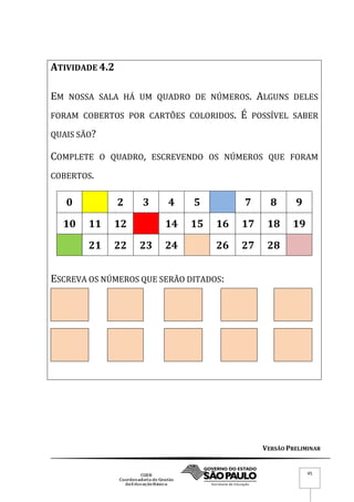 VERSÃO PRELIMINAR
45
ATIVIDADE 4.2
EM NOSSA SALA HÁ UM QUADRO DE NÚMEROS. ALGUNS DELES
FORAM COBERTOS POR CARTÕES COLORIDOS. É POSSÍVEL SABER
QUAIS SÃO?
COMPLETE O QUADRO, ESCREVENDO OS NÚMEROS QUE FORAM
COBERTOS.
0 2 3 4 5 7 8 9
10 11 12 14 15 16 17 18 19
21 22 23 24 26 27 28
ESCREVA OS NÚMEROS QUE SERÃO DITADOS:
 
