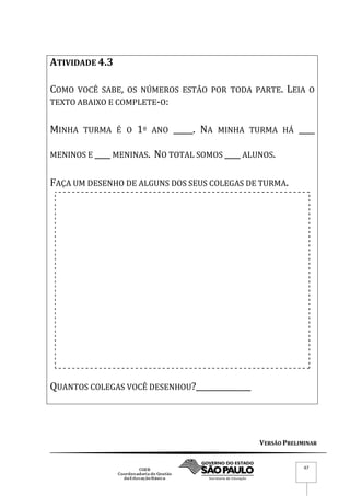 VERSÃO PRELIMINAR
47
ATIVIDADE 4.3
COMO VOCÊ SABE, OS NÚMEROS ESTÃO POR TODA PARTE. LEIA O
TEXTO ABAIXO E COMPLETE-O:
MINHA TURMA É O 1º ANO _____. NA MINHA TURMA HÁ ____
MENINOS E ____ MENINAS. NO TOTAL SOMOS ____ ALUNOS.
FAÇA UM DESENHO DE ALGUNS DOS SEUS COLEGAS DE TURMA.
QUANTOS COLEGAS VOCÊ DESENHOU?______________
 