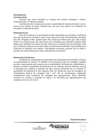 VERSÃO PRELIMINAR
48
ATIVIDADE 4.4
CONVERSA INICIAL
Comente que, nessa atividade, as crianças vão realizar contagens e indicar,
numericamente, os objetos contados.
Convide uma das crianças para contar a quantidade de alunos presentes à aula e
marcar esse número na lousa. Comente que vão usar esse número na realização da
atividade no material do aluno.
PROBLEMATIZAÇÃO
Peça que estimem se a quantidade de lápis desenhados na atividade é suficiente
para que se possa dar um lápis a cada criança presente à aula. Provavelmente, vão dizer
que não. Pergunte, então, quantos lápis eles acham que faltam para que cada criança
tenha o seu. Depois, peça que descrevam uma estratégia para descobrir quantos lápis
faltam para distribuir aos alunos da sala. Passe para o próximo item da atividade. Peça
para os alunos estimarem se há mais clipes ou borrachas desenhadas. Peça também para
contarem os desenhos dos objetos, respondendo oralmente, quantos são os clipes e
quantas são as borrachas para, então, responderem às questões.
OBSERVAÇÃO/INTERVENÇÃO
Problemas de comparação de quantidades são adequados para trabalhar a função
de cardinalidade do número. O trabalho com estimativa, antes da contagem, também
permite a aproximação das crianças com a cardinalidade. Na função de cardinalidade, o
número se refere à quantidade de elementos de um conjunto discreto definido, em que
se pretende dar resposta a questões do tipo: quantos elementos há no conjunto. A
quantidade de elementos de um conjunto pode ser obtida por meio de contagens. As
competências básicas de contagem “um a um” vão se coordenando, originando
competências mais complexas de contagem por agrupamentos. Nesta atividade,
incentive as crianças a contarem os clipes e as borrachas por agrupamentos, por
exemplo, de 2 em 2, de 5 em 5.
 