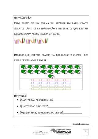 VERSÃO PRELIMINAR
49
ATIVIDADE 4.4
CADA ALUNO DE SUA TURMA VAI RECEBER UM LÁPIS. CONTE
QUANTOS LÁPIS HÁ NA ILUSTRAÇÃO E DESENHE OS QUE FALTAM
PARA QUE CADA ALUNO RECEBA UM LÁPIS.
IMAGINE QUE, EM SUA CLASSE, HÁ BORRACHAS E CLIPES. ELES
ESTÃO DESENHADOS A SEGUIR.
RESPONDA:
 QUANTAS SÃO AS BORRACHAS?__________________________
 QUANTOS SÃO OS CLIPES?______________________________
 O QUE HÁ MAIS, BORRACHAS OU CLIPES?_________________
 