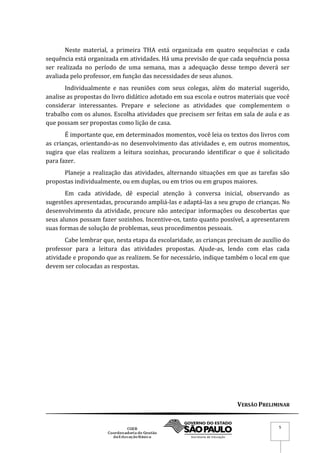 VERSÃO PRELIMINAR
5
Neste material, a primeira THA está organizada em quatro sequências e cada
sequência está organizada em atividades. Há uma previsão de que cada sequência possa
ser realizada no período de uma semana, mas a adequação desse tempo deverá ser
avaliada pelo professor, em função das necessidades de seus alunos.
Individualmente e nas reuniões com seus colegas, além do material sugerido,
analise as propostas do livro didático adotado em sua escola e outros materiais que você
considerar interessantes. Prepare e selecione as atividades que complementem o
trabalho com os alunos. Escolha atividades que precisem ser feitas em sala de aula e as
que possam ser propostas como lição de casa.
É importante que, em determinados momentos, você leia os textos dos livros com
as crianças, orientando-as no desenvolvimento das atividades e, em outros momentos,
sugira que elas realizem a leitura sozinhas, procurando identificar o que é solicitado
para fazer.
Planeje a realização das atividades, alternando situações em que as tarefas são
propostas individualmente, ou em duplas, ou em trios ou em grupos maiores.
Em cada atividade, dê especial atenção à conversa inicial, observando as
sugestões apresentadas, procurando ampliá-las e adaptá-las a seu grupo de crianças. No
desenvolvimento da atividade, procure não antecipar informações ou descobertas que
seus alunos possam fazer sozinhos. Incentive-os, tanto quanto possível, a apresentarem
suas formas de solução de problemas, seus procedimentos pessoais.
Cabe lembrar que, nesta etapa da escolaridade, as crianças precisam de auxílio do
professor para a leitura das atividades propostas. Ajude-as, lendo com elas cada
atividade e propondo que as realizem. Se for necessário, indique também o local em que
devem ser colocadas as respostas.
 