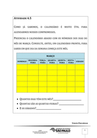 VERSÃO PRELIMINAR
51
ATIVIDADE 4.5
COMO JÁ SABEMOS, O CALENDÁRIO É MUITO ÚTIL PARA
AGENDARMOS NOSSOS COMPROMISSOS.
PREENCHA O CALENDÁRIO ABAIXO COM OS NÚMEROS DOS DIAS DO
MÊS DE MARÇO. CONSULTE, ANTES, UM CALENDÁRIO PRONTO, PARA
SABER EM QUE DIA DA SEMANA COMEÇA ESTE MÊS.
MARÇO
DOMINGO
SEGUNDA-
FEIRA
TERÇA-
FEIRA
QUARTA-
FEIRA
QUINTA-
FEIRA
SEXTA-
FEIRA
SÁBADO
 QUANTOS DIAS TÊM ESTE MÊS?__________________________
 QUANTAS SÃO AS QUARTAS-FEIRAS? _______________________
 E OS SÁBADOS?_______________________
 