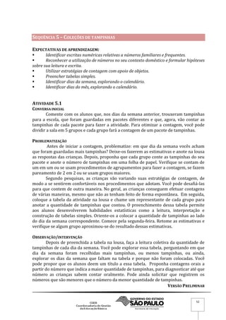 VERSÃO PRELIMINAR
52
SEQUÊNCIA 5 – COLEÇÕES DE TAMPINHAS
EXPECTATIVAS DE APRENDIZAGEM:
 Identificar escritas numéricas relativas a números familiares e frequentes.
 Reconhecer a utilização de números no seu contexto doméstico e formular hipóteses
sobre sua leitura e escrita.
 Utilizar estratégias de contagem com apoio de objetos.
 Preencher tabelas simples.
 Identificar dias da semana, explorando o calendário.
 Identificar dias do mês, explorando o calendário.
ATIVIDADE 5.1
CONVERSA INICIAL
Comente com os alunos que, nos dias da semana anterior, trouxeram tampinhas
para a escola, que foram guardadas em pacotes diferentes e que, agora, vão contar as
tampinhas de cada pacote para fazer a atividade. Para otimizar a contagem, você pode
dividir a sala em 5 grupos e cada grupo fará a contagem de um pacote de tampinhas.
PROBLEMATIZAÇÃO
Antes de iniciar a contagem, problematize: em que dia da semana vocês acham
que foram guardadas mais tampinhas? Deixe-os fazerem as estimativas e anote na lousa
as respostas das crianças. Depois, proponha que cada grupo conte as tampinhas do seu
pacote e anote o número de tampinhas em uma folha de papel. Verifique se contam de
um em um ou se usam procedimentos de agrupamentos para fazer a contagem, se fazem
pareamento de 2 em 2 ou se usam grupos maiores.
Segundo pesquisas, as crianças vão variando suas estratégias de contagem, de
modo a se sentirem confortáveis nos procedimentos que adotam. Você pode desafiá-las
para que contem de outra maneira. No geral, as crianças conseguem efetuar contagens
de várias maneiras, mesmo que não as tenham feito de forma espontânea. Em seguida,
coloque a tabela da atividade na lousa e chame um representante de cada grupo para
anotar a quantidade de tampinhas que contou. O preenchimento dessa tabela permite
aos alunos desenvolverem habilidades estatísticas como a leitura, interpretação e
construção de tabelas simples. Oriente-os a colocar a quantidade de tampinhas ao lado
do dia da semana correspondente. Comece pela segunda-feira. Retome as estimativas e
verifique se algum grupo aproximou-se do resultado dessas estimativas.
OBSERVAÇÃO/INTERVENÇÃO
Depois de preenchida a tabela na lousa, faça a leitura coletiva da quantidade de
tampinhas de cada dia da semana. Você pode explorar essa tabela, perguntando em que
dia da semana foram recolhidas mais tampinhas, ou menos tampinhas, ou ainda,
explorar os dias da semana que faltam na tabela e porque não foram colocadas. Você
pode propor que os alunos deem um título a essa tabela. Proponha contagens orais a
partir do número que indica a maior quantidade de tampinhas, para diagnosticar até que
número as crianças sabem contar oralmente. Pode ainda solicitar que registrem os
números que são menores que o número da menor quantidade de tampinhas.
 