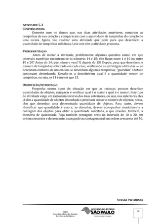 VERSÃO PRELIMINAR
56
ATIVIDADE 5.3
CONVERSA INICIAL
Comente com os alunos que, nas duas atividades anteriores, contaram as
tampinhas de sua coleção e compararam com a quantidade de tampinhas da coleção de
uma escola. Agora, vão realizar uma atividade que pede para que desenhem a
quantidade de tampinhas solicitada. Leia com eles a atividade proposta.
PROBLEMATIZAÇÃO
Antes de iniciar a atividade, problematize algumas questões como: em que
intervalo numérico encontram-se os números 14 e 15: eles ficam entre 1 e 10 ou entre
10 e 20? Antes do 14, que número vem? E depois do 15? Depois, peça que desenhem o
número de tampinhas solicitado em cada caso, verificando as estratégias utilizadas — se
desenham contanto de um em um, se desenham algumas tampinhas, “guardam” o total e
continuam desenhando. Desafie-os a descobrirem qual é a quantidade menor de
tampinhas, ou seja, se 14 é menor que 15.
OBSERVAÇÃO/INTERVENÇÃO
Proponha outros tipos de situação em que as crianças possam desenhar
quantidades de objetos, comparar e verificar qual é o maior e qual é o menor. Esse tipo
de atividade exige um raciocínio inverso das duas anteriores, ou seja, nas anteriores eles
já têm a quantidade de objetos desenhada e precisam contar o número de objetos; nessa,
têm que desenhar uma determinada quantidade de objetos. Para tanto, devem
identificar que quantidade é essa e, ao desenhar, devem acompanhar mentalmente a
contagem dos objetos para obter a quantidade solicitada, o que envolve, também, a
memória de quantidade. Faça também contagens orais no intervalo de 10 a 20, em
ordem crescente e decrescente, avançando na contagem oral em ordem crescente até 50.
 