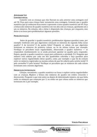 VERSÃO PRELIMINAR
58
ATIVIDADE 5.4
CONVERSA INICIAL
Comente com as crianças que elas fizeram na aula anterior uma contagem oral
até 50. Peça para uma criança fazer novamente essa contagem. Comente que o quadro
numérico que já conhecem ficou maior e apresente o novo quadro numérico até 49. Faça
a leitura dos números do quadro numérico em voz alta com as crianças, apontando um a
um os números. No entanto, não o deixe à disposição das crianças, por enquanto, mas
deixe-o na lousa para problematizar algumas questões.
PROBLEMATIZAÇÃO
Antes de guardar o quadro numérico, problematize algumas questões como, por
exemplo: lembram com que algarismos começam os números da segunda linha nesse
quadro? E da terceira? E da quinta linha? Pergunte se sabem em que algarismo
terminam os números da primeira coluna, ou os da sétima coluna, por exemplo.
Verifique se percebem essas regularidades, observando o quadro numérico — se
respondem imediatamente ou se ainda precisam apontar no quadro para responder.
Depois, guarde o quadro numérico e peça para utilizarem a atividade 5.4. Pergunte que
número está coberto por cada um dos quadrinhos coloridos e faça questões para
explorar outras regularidades desse quadro, como, por exemplo: o que há de comum
entre os números registrados na mesma coluna do que foi coberto pela cartela verde? E
pela vermelha? E pela laranja? Verifique se percebem que os números de cada coluna
terminam com o mesmo algarismo.
OBSERVAÇÃO/INTERVENÇÃO
Coloque, novamente, o quadro numérico na lousa e explore outras regularidades
com as crianças. Explore a leitura dos números do quadro em ordem crescente e
decrescente. Pergunte o que vem antes ou depois de determinado número, em que linha
estão os números que começam por 3, ou então em que coluna estão os números que
terminam em 3, por exemplo.
 