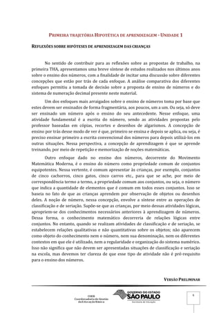 VERSÃO PRELIMINAR
6
PRIMEIRA TRAJETÓRIA HIPOTÉTICA DE APRENDIZAGEM - UNIDADE 1
REFLEXÕES SOBRE HIPÓTESES DE APRENDIZAGEM DAS CRIANÇAS
No sentido de contribuir para as reflexões sobre as propostas de trabalho, na
primeira THA, apresentamos uma breve síntese de estudos realizados nos últimos anos
sobre o ensino dos números, com a finalidade de incitar uma discussão sobre diferentes
concepções que estão por trás de cada enfoque. A análise comparativa dos diferentes
enfoques permitiu a tomada de decisão sobre a proposta de ensino de números e do
sistema de numeração decimal presente neste material.
Um dos enfoques mais arraigados sobre o ensino de números toma por base que
estes devem ser ensinados de forma fragmentária, aos poucos, um a um. Ou seja, só deve
ser ensinado um número após o ensino do seu antecedente. Nesse enfoque, uma
atividade fundamental é a escrita do número, sendo as atividades propostas pelo
professor baseadas em cópias, recortes e desenhos de algarismos. A concepção de
ensino por trás desse modo de ver é que, primeiro se ensina e depois se aplica, ou seja, é
preciso ensinar primeiro a escrita convencional dos números para depois utilizá-los em
outras situações. Nessa perspectiva, a concepção de aprendizagem é que se aprende
treinando, por meio de repetição e memorização de noções matemáticas.
Outro enfoque dado no ensino dos números, decorrente do Movimento
Matemática Moderna, é o ensino do número como propriedade comum de conjuntos
equipotentes. Nessa vertente, é comum apresentar às crianças, por exemplo, conjuntos
de cinco cachorros, cinco gatos, cinco carros etc., para que se ache, por meio de
correspondência termo a termo, a propriedade comum aos conjuntos, ou seja, o número
que indica a quantidade de elementos que é comum em todos esses conjuntos. Isso se
baseia no fato de que as crianças aprendem por observação de objetos ou desenhos
deles. A noção de número, nessa concepção, envolve a síntese entre as operações de
classificação e de seriação. Supõe-se que as crianças, por meio dessas atividades lógicas,
apropriem-se dos conhecimentos necessários anteriores à aprendizagem de números.
Dessa forma, o conhecimento matemático decorreria de relações lógicas entre
conjuntos. No entanto, quando se realizam atividades de classificação e de seriação, se
estabelecem relações qualitativas e não quantitativas sobre os objetos; não aparecem
como objeto do conhecimento nem o número, nem sua denominação, nem os diferentes
contextos em que ele é utilizado, nem a regularidade e organização do sistema numérico.
Isso não significa que não devem ser apresentadas situações de classificação e seriação
na escola, mas devemos ter clareza de que esse tipo de atividade não é pré-requisito
para o ensino dos números.
 