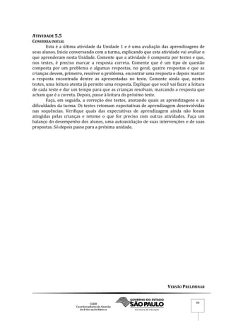 VERSÃO PRELIMINAR
60
ATIVIDADE 5.5
CONVERSA INICIAL
Esta é a última atividade da Unidade 1 e é uma avaliação das aprendizagens de
seus alunos. Inicie conversando com a turma, explicando que esta atividade vai avaliar o
que aprenderam nesta Unidade. Comente que a atividade é composta por testes e que,
nos testes, é preciso marcar a resposta correta. Comente que é um tipo de questão
composta por um problema e algumas respostas, no geral, quatro respostas e que as
crianças devem, primeiro, resolver o problema, encontrar uma resposta e depois marcar
a resposta encontrada dentre as apresentadas no teste. Comente ainda que, nestes
testes, uma leitura atenta já permite uma resposta. Explique que você vai fazer a leitura
de cada teste e dar um tempo para que as crianças resolvam, marcando a resposta que
acham que é a correta. Depois, passe à leitura do próximo teste.
Faça, em seguida, a correção dos testes, anotando quais as aprendizagens e as
dificuldades da turma. Os testes retomam expectativas de aprendizagem desenvolvidas
nas sequências. Verifique quais das expectativas de aprendizagem ainda não foram
atingidas pelas crianças e retome o que for preciso com outras atividades. Faça um
balanço do desempenho dos alunos, uma autoavaliação de suas intervenções e de suas
propostas. Só depois passe para a próxima unidade.
 