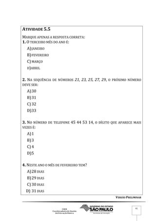 VERSÃO PRELIMINAR
61
ATIVIDADE 5.5
MARQUE APENAS A RESPOSTA CORRETA:
1. O TERCEIRO MÊS DO ANO É:
A)JANEIRO
B)FEVEREIRO
C)MARÇO
D)ABRIL
2. NA SEQUÊNCIA DE NÚMEROS 21, 23, 25, 27, 29, O PRÓXIMO NÚMERO
DEVE SER:
A)30
B)31
C)32
D)33
3. NO NÚMERO DE TELEFONE 45 44 53 14, O DÍGITO QUE APARECE MAIS
VEZES É:
A)1
B)3
C)4
D)5
4. NESTE ANO O MÊS DE FEVEREIRO TEM?
A)28 DIAS
B)29 DIAS
C)30 DIAS
D) 31 DIAS
 