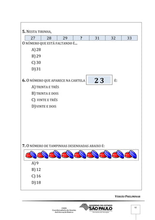 VERSÃO PRELIMINAR
62
5. NESTA TIRINHA,
27 28 29 ? 31 32 33
O NÚMERO QUE ESTÁ FALTANDO É...
A)28
B)29
C) 30
D)31
6. O NÚMERO QUE APARECE NA CARTELA É:
A)TRINTA E TRÊS
B)TRINTA E DOIS
C) VINTE E TRÊS
D)VINTE E DOIS
7. O NÚMERO DE TAMPINHAS DESENHADAS ABAIXO É:
A)9
B)12
C) 16
D)18
2 3
 