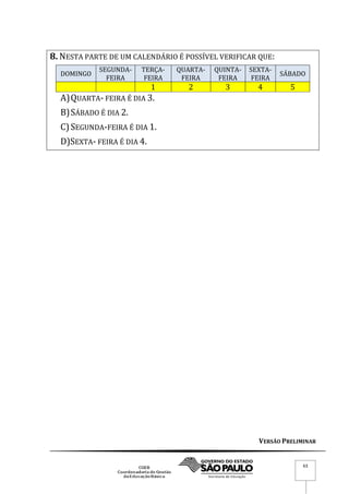 VERSÃO PRELIMINAR
63
8. NESTA PARTE DE UM CALENDÁRIO É POSSÍVEL VERIFICAR QUE:
DOMINGO
SEGUNDA-
FEIRA
TERÇA-
FEIRA
QUARTA-
FEIRA
QUINTA-
FEIRA
SEXTA-
FEIRA
SÁBADO
1 2 3 4 5
A)QUARTA- FEIRA É DIA 3.
B)SÁBADO É DIA 2.
C)SEGUNDA-FEIRA É DIA 1.
D)SEXTA- FEIRA É DIA 4.
 