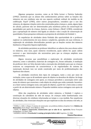 VERSÃO PRELIMINAR
7
Algumas pesquisas recentes, como as de Delia Lerner e Patricia Sadovsky
(1996)2, mostram que os alunos têm conhecimentos prévios sobre as funções dos
números em seu cotidiano seja em seu aspecto cardinal, ordinal, de medida ou de
codificação. Fayol3 (1985), entre outros pesquisadores, considera que o uso dos
números, de algumas relações entre eles construídas pelas crianças e, ainda, alguns tipos
de cálculo, parecem não ser determinados pela existência prévia da conservação de
quantidades por parte da criança. Autores, como Gelman e Meck4 (1983), consideram
que a apropriação do número está ligada ao cálculo e não à noção de conservação de
quantidades. Essas pesquisas embasam as propostas de atividades da Unidade 1.
As sequências de atividades desta Unidade dão oportunidade de o professor
explorar os conhecimentos de seus alunos e ampliá-los, apoiados em suas vivências. A
exploração de atividades diversificadas permite que as funções sociais dos números
familiares e frequentes fiquem explicitadas.
As atividades permitem ao professor identificar os saberes dos seus alunos sobre
os números, seus usos, quais números reconhecem, quais sabem ler, quais sabem
escrever e que intervenções são necessárias para que as crianças ampliem seus
conhecimentos.
Alguns recursos que possibilitam a exploração de atividades envolvendo
números, como o calendário, materiais de contagem etc., foram utilizados. A mediação
do professor deve ser feita durante toda a execução das atividades para que as crianças
avancem na compreensão de características e de regularidades do sistema de
numeração decimal; isso vai sendo construído por meio de problematizações das
hipóteses dos alunos.
As atividades envolvem dois tipos de contagens, tanto a oral, por meio de
recitação, como a que se dá mediante apoio de objetos ou desenhos de objetos. Ao longo
de atividades de contagens com apoio, as crianças percebem a associação entre cada
nome de número que enunciam e cada objeto da coleção que estão contando. Incentive-
as a fazer outras contagens orais, sem apoio de objetos, a partir do 1, bem como a contar
a partir de um determinado número. Proponha também outras contagens com apoio de
objetos.
Além das sequências de atividades sobre números, a Unidade 1 explora a
construção do calendário do mês de março. As crianças estão familiarizadas com
diversas situações do cotidiano relacionadas ao tempo e a sua medida. Nas sequências
de atividades, elas vivenciam situações em que exploram os dias da semana e do mês, as
2 PARRA, C.; SAIZ, I. (Orgs.). O sistema de numeração: um problema didático (Capítulo 5) in: Didática da
Matemática. Porto Alegre: Artes Médicas, 1996.
3 FAYOL, M. Número, numeración, enumeración: que se sabe de su aquisición. Revue Française
Pedagogique, 70. Dijon, 1985
4 GELMAN, R. MECK, E. Preschooler’s couting: principles before skill. Cognition, 13, 1983.
 