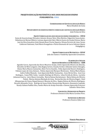 VERSÃO PRELIMINAR
72
PROJETO EDUCAÇÃO MATEMÁTICA NOS ANOS INICIAIS DO ENSINO
FUNDAMENTAL- EMAI
COORDENADORIA DE GESTÃO DA EDUCAÇÃO BÁSICA
Maria Elizabete da Costa
DEPARTAMENTO DE DESENVOLVIMENTO CURRICULAR E GESTÃO DA EDUCAÇÃO BÁSICA
João Freitas da Silva
EQUIPE CURRICULAR DOS ANOS INICIAIS DO ENSINO FUNDAMENTAL – CEFAI
Sonia de Gouveia Jorge (Direção), Antonio Alcazar Neto, Dilza Martins, Edgard de Souza Junior,
Edimilson de Moraes Ribeiro, Luciana Aparecida Fakri, Márcia Soares de Araújo Feitosa, Maria
José da Silva Gonçalves Irmã, Renata Rossi Fiorim Siqueira, Silvana Ferreira de Lima, Soraia
Calderoni Statonato, Vasti Maria Evangelista e Flavia Emanuela de Lucca Sobrano (Apoio
Pedagógico).
EQUIPE CURRICULAR DE MATEMÁTICA– CEFAF
João dos Santos e Vanderley Aparecido Cornatione.
ELABORAÇÃO E ANÁLISE
GRUPO DE REFERÊNCIA DE MATEMÁTICA – GRM
Agnaldo Garcia, Aparecida das Dores Maurício Araújo, Arlete Aparecida Oliveira de Almeida,
Benedito de Melo Longuini, Célia Regina Sartori, Claudia Vechier, Edineide Santos Chinaglia,
Elaine Maria Moyses Guimarães, Eleni Torres Euzebio, Érika Aparecida Navarro Rodrigues,
Fabiana Lopes de Lima Antunes, Fátima Aparecida Marques Montesano, Helena Maria Bazan,
Indira Vallim Mamede, Irani Aparecida Muller Guimarães, Irene Bié da Silva, Ivan Cruz
Rodrigues, Ivana Piffer Catão, Leandro Rodrigo de Oliveira, Lilian Ferolla de Abreu, Lucinéia
Johansen Guerra, Lúcio Mauro Carnaúba, Marcia Natsue Kariatsumari, Maria Helena de Oliveira
Patteti, Mariza Antonia Machado de Lima, Norma Kerches de Oliveira Rogeri, Oziel
Albuquerque de Souza, Raquel Jannucci Messias da Silva, Regina Helena de Oliveira Rodrigues,
Ricardo Alexandre Verni, Rodrigo de Souza União, Rosana Jorge Monteiro, Rosemeire Lepinski,
Rozely Gabana Padilha Silva, Sandra Maria de Araújo Dourado e Simone Aparecida Francisco
Scheidt e Silvia Cleto.
CONCEPÇÃO E SUPERVISÃO DO PROJETO
Professora Doutora Célia Maria Carolino Pires.
SUPERVISÃO DA REVISÃO
Professora Doutora Edda Curi.
 