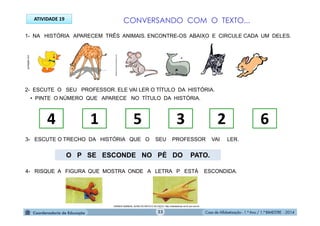 Casa de Alfabetização - 1.º Ano / 1.º BIMESTRE - 2014
1- NA HISTÓRIA APARECEM TRÊS ANIMAIS. ENCONTRE-OS ABAIXO E CIRCULE CADA UM DELES.
2- ESCUTE O SEU PROFESSOR. ELE VAI LER O TÍTULO DA HISTÓRIA.
• PINTE O NÚMERO QUE APARECE NO TÍTULO DA HISTÓRIA.
4 1 5 3 2 6
3- ESCUTE O TRECHO DA HISTÓRIA QUE O SEU PROFESSOR VAI LER.
4- RISQUE A FIGURA QUE MOSTRA ONDE A LETRA P ESTÁ ESCONDIDA.
O P SE ESCONDE NO PÉ DO PATO.
DEMAIS ANIMAIS, ALÉM DO RATO E DO PATO: http://sitededicas.ne10.uol.com.br
atelieannarocha.wordpress.com
ATIVIDADE 19
portalgifs.com
CONVERSANDO COM O TEXTO...
23
 
