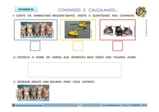 Casa de Alfabetização - 1.º Ano / 1.º BIMESTRE - 2014
1- CONTE OS ANIMAIS NAS IMAGENS ABAIXO. ANOTE A QUANTIDADE NAS CAIXINHAS.
2- ESCREVA O NOME DO ANIMAL QUE APARECEU MAIS VEZES NAS FIGURAS ACIMA.
3- DESENHE ABAIXO UMA BOLINHA PARA CADA GATINHO.
ATIVIDADE 23 CONTANDO E CALCULANDO...
http://sitededicas.ne10.uol.com.br
jogospuzzle.com
olhares.sapo.pt
animais.culturamix.com
jogospuzzle.com
27
 