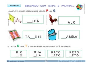 Casa de Alfabetização - 1.º Ano / 1.º BIMESTRE - 2014
1- COMPLETE O NOME DOS DESENHOS USANDO P OU G.
BRINCANDO COM LETRAS E PALAVRAS...ATIVIDADE 28
___I P A ___A L O
2- TROQUE R POR T E LEIA AS NOVAS PALAVRAS QUE VOCÊ VAI FORMOU.
1papacaio.com.br
R I O
__I O
R U A
__U A
R A T O
__A T O
R E T O
__E T O
___A NELAT A___E TE
fotosdahora.com.br
http://sitededicas.ne10.uol.com.brhttp://sitededicas.ne10.uol.com.br
http://sitededicas.ne10.uol.com.br
32
 