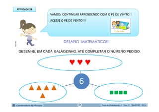 Casa de Alfabetização - 1.º Ano / 1.º BIMESTRE - 2014
VAMOS CONTINUAR APRENDENDO COM O PÉ DE VENTO!!
ACESSE O PÉ DE VENTO!!!
DESAFIO MATEMÁTICO!!!
DESENHE, EM CADA BALÃOZINHO, ATÉ COMPLETAR O NÚMERO PEDIDO.
6
♥ ♥ ♥
■■■■
▲▲▲▲
▲
ATIVIDADE 33
MULTIRIO
37
 