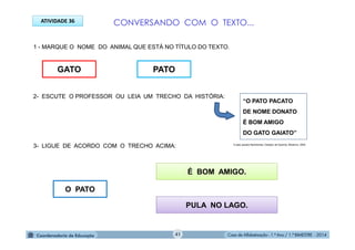 Casa de Alfabetização - 1.º Ano / 1.º BIMESTRE - 2014
1 - MARQUE O NOME DO ANIMAL QUE ESTÁ NO TÍTULO DO TEXTO.
2- ESCUTE O PROFESSOR OU LEIA UM TRECHO DA HISTÓRIA:
3- LIGUE DE ACORDO COM O TRECHO ACIMA:
GATO
ATIVIDADE 36
PATO
O PATO
É BOM AMIGO.
PULA NO LAGO.
“O PATO PACATO
DE NOME DONATO
É BOM AMIGO
DO GATO GAIATO”
O pato pacato/ Bartolomeu Campos de Queirós, Moderna. 2004.
CONVERSANDO COM O TEXTO...
41
 