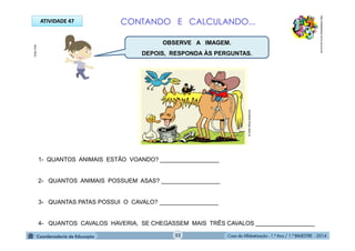 Casa de Alfabetização - 1.º Ano / 1.º BIMESTRE - 2014
ATIVIDADE 47
1- QUANTOS ANIMAIS ESTÃO VOANDO? __________________
2- QUANTOS ANIMAIS POSSUEM ASAS? __________________
3- QUANTAS PATAS POSSUI O CAVALO? __________________
4- QUANTOS CAVALOS HAVERIA, SE CHEGASSEM MAIS TRÊS CAVALOS __________________
CONTANDO E CALCULANDO...
http://sitededicas.ne10.uol.com.br
animaispt.blogs.sapo.pt
MULTIRIO
OBSERVE A IMAGEM.
DEPOIS, RESPONDA ÀS PERGUNTAS.
52
 