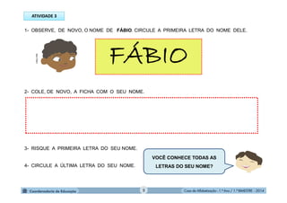 Casa de Alfabetização - 1.º Ano / 1.º BIMESTRE - 2014
1- OBSERVE, DE NOVO, O NOME DE FÁBIO. CIRCULE A PRIMEIRA LETRA DO NOME DELE.
FÁBIO
2- COLE, DE NOVO, A FICHA COM O SEU NOME.
3- RISQUE A PRIMEIRA LETRA DO SEU NOME.
4- CIRCULE A ÚLTIMA LETRA DO SEU NOME.
VOCÊ CONHECE TODAS AS
LETRAS DO SEU NOME?
ATIVIDADE 3
MULTIRIO
5
 