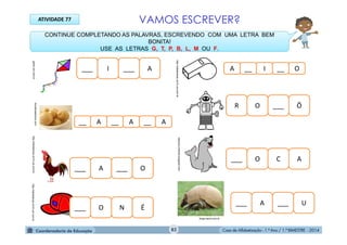 Casa de Alfabetização - 1.º Ano / 1.º BIMESTRE - 2014
gartic.uol.com.br
mundodastribos.com
CONTINUE COMPLETANDO AS PALAVRAS, ESCREVENDO COM UMA LETRA BEM
BONITA!
USE AS LETRAS G, T, P, B, L, M OU F.
rabiscos-infantis.blogspot.com
___ I ___ A
___ A ___ U
___ O C A
R O ___ Ô
___ O N É
___ A ___ O
__ A __ A A__
A __ I O__
ATIVIDADE 77
http://sitededicas.ne10.uol.com.br
http://sitededicas.ne10.uol.com.brhttp://sitededicas.ne10.uol.com.br
blogs.band.com.br
VAMOS ESCREVER?
82
 