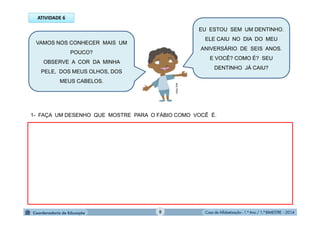 Casa de Alfabetização - 1.º Ano / 1.º BIMESTRE - 2014
1- FAÇA UM DESENHO QUE MOSTRE PARA O FÁBIO COMO VOCÊ É.
VAMOS NOS CONHECER MAIS UM
POUCO?
OBSERVE A COR DA MINHA
PELE, DOS MEUS OLHOS, DOS
MEUS CABELOS.
ATIVIDADE 6
EU ESTOU SEM UM DENTINHO.
ELE CAIU NO DIA DO MEU
ANIVERSÁRIO DE SEIS ANOS.
E VOCÊ? COMO É? SEU
DENTINHO JÁ CAIU?
MULTIRIO
8
 